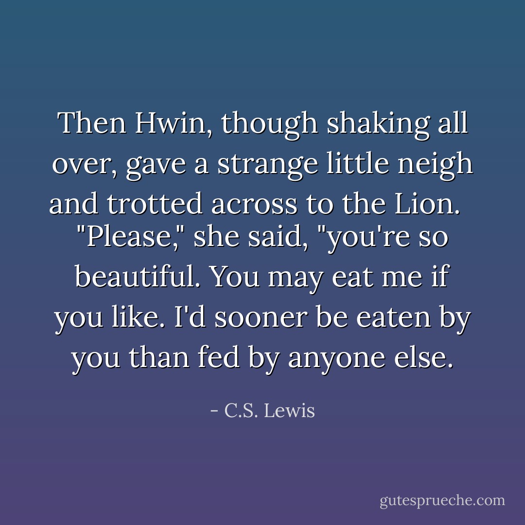 Then Hwin, though shaking all over, gave a strange little neigh and trotted across to the Lion. <br /><br />"Please," she said, "you're so beautiful. You may eat me if you like. I'd sooner be eaten by you than fed by anyone else. - C.S. Lewis