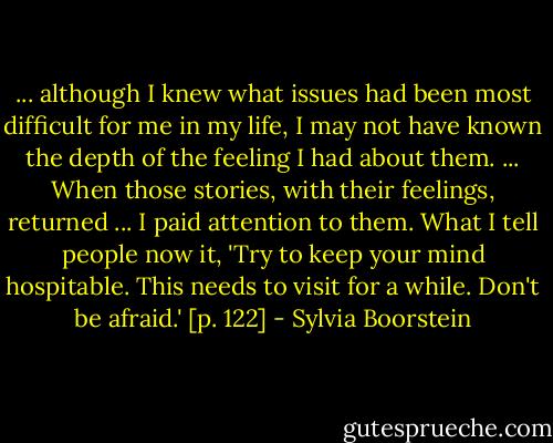 ... although I knew what issues had been most difficult for me in my life, I may not have known the depth of the feeling I had about them. ... When those stories, with their feelings, returned ... I paid attention to them. What I tell people now it, 'Try to keep your mind hospitable. This needs to visit for a while. Don't be afraid.' [p. 122] - Sylvia Boorstein
