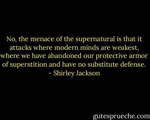 No, the menace of the supernatural is that it attacks where modern minds are weakest, where we have abandoned our protective armor of superstition and have no substitute defense. - Shirley Jackson