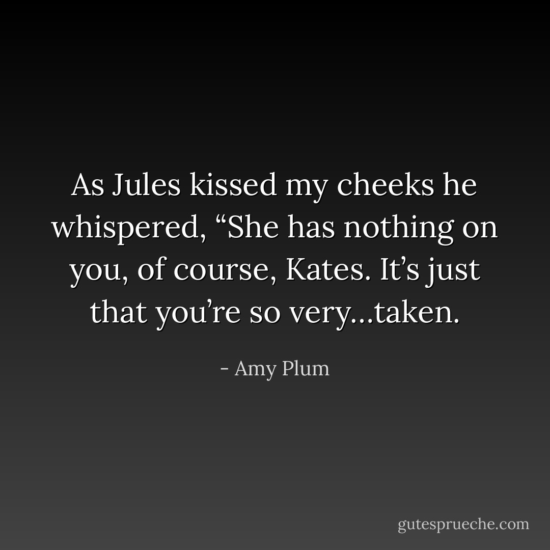 As Jules kissed my cheeks he whispered, “She has nothing on you, of course, Kates. It’s just that you’re so very…taken. - Amy Plum