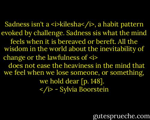 Sadness isn't a <i>kilesha</i>, a habit pattern evoked by challenge. Sadness sis what the mind feels when it is bereaved or bereft. All the wisdom in the world about the inevitability of change or the lawfulness of <i>
   does not ease the heaviness in the mind that we feel when we lose someone, or something, we hold dear [p. 148].
</i> - Sylvia Boorstein