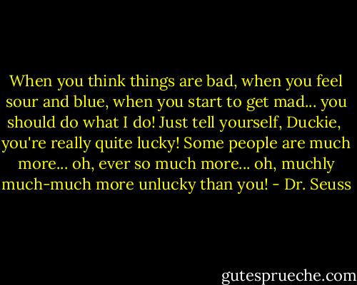 When you think things are bad,<br />when you feel sour and blue,<br />when you start to get mad...<br />you should do what I do!<br />Just tell yourself, Duckie, <br />you're really quite lucky!<br />Some people are much more...<br />oh, ever so much more...<br />oh, muchly much-much more<br />unlucky than you! - Dr. Seuss