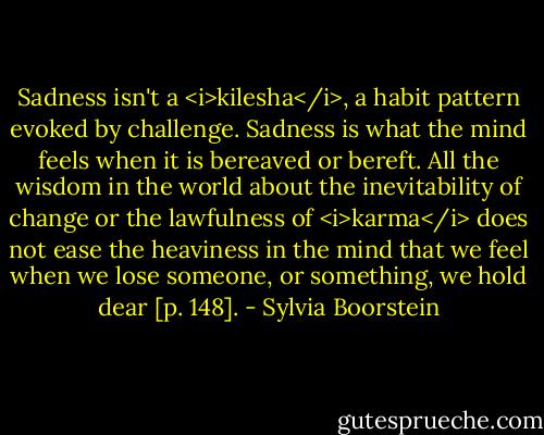 Sadness isn't a <i>kilesha</i>, a habit pattern evoked by challenge. Sadness is what the mind feels when it is bereaved or bereft. All the wisdom in the world about the inevitability of change or the lawfulness of <i>karma</i> does not ease the heaviness in the mind that we feel when we lose someone, or something, we hold dear [p. 148]. - Sylvia Boorstein