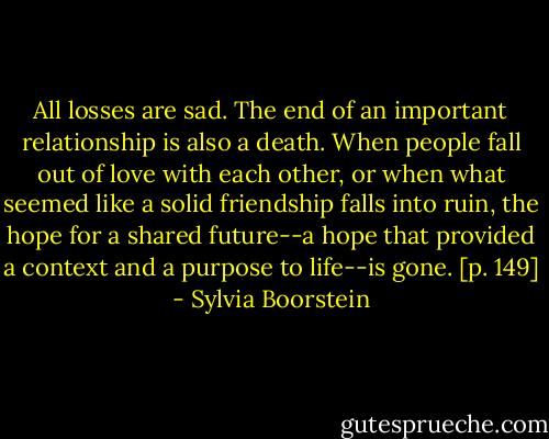 All losses are sad. The end of an important relationship is also a death. When people fall out of love with each other, or when what seemed like a solid friendship falls into ruin, the hope for a shared future--a hope that provided a context and a purpose to life--is gone. [p. 149] - Sylvia Boorstein