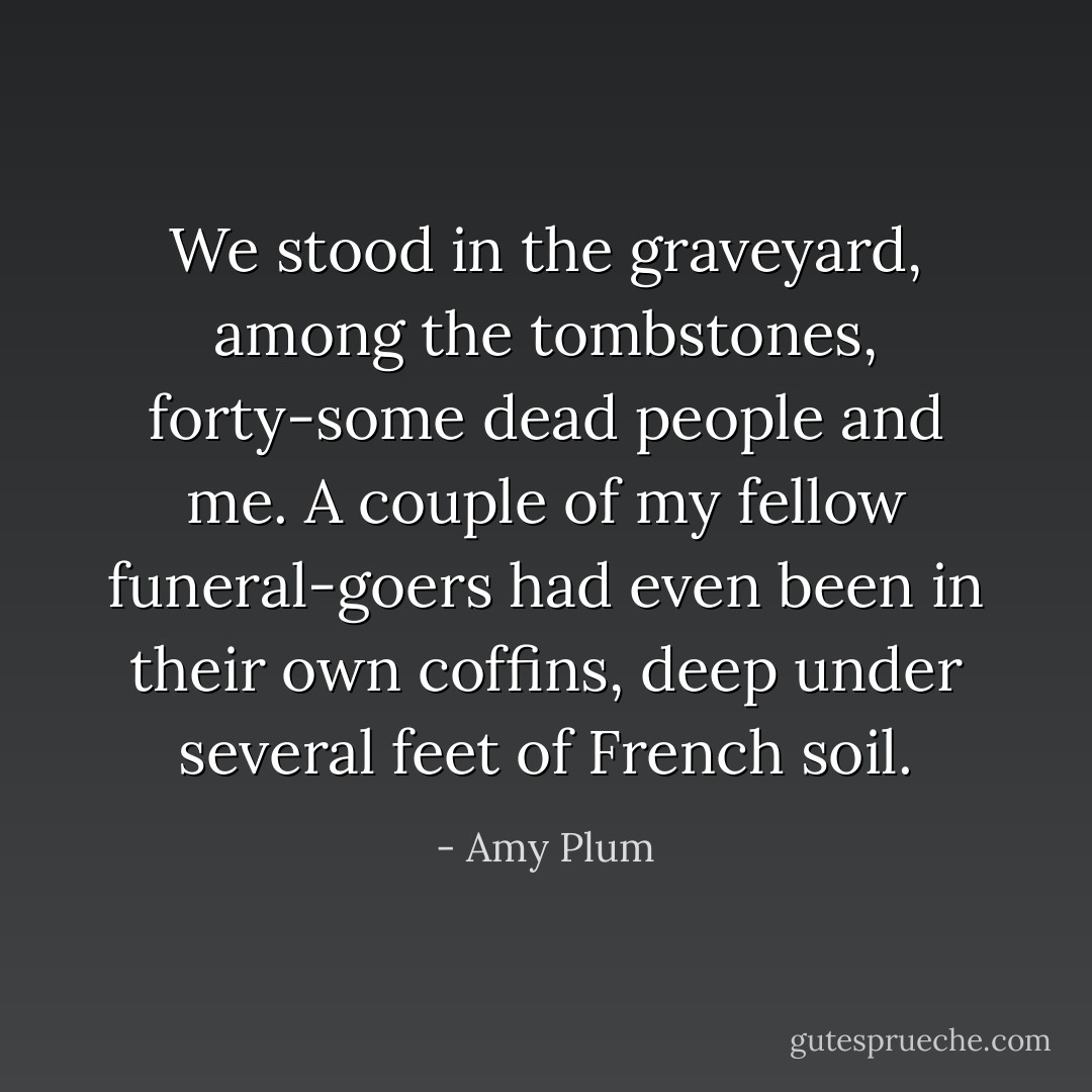 We stood in the graveyard, among the tombstones, forty-some dead people and me. A couple of my fellow funeral-goers had even been in their own coffins, deep under several feet of French soil. - Amy Plum