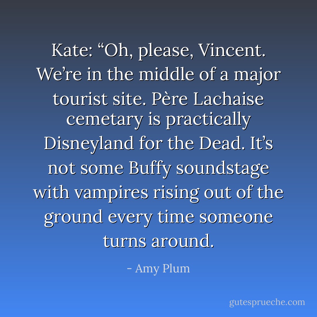 Kate: “Oh, please, Vincent. We’re in the middle of a major tourist site. Père Lachaise cemetary is practically Disneyland for the Dead. It’s not some Buffy soundstage with vampires rising out of the ground every time someone turns around. - Amy Plum