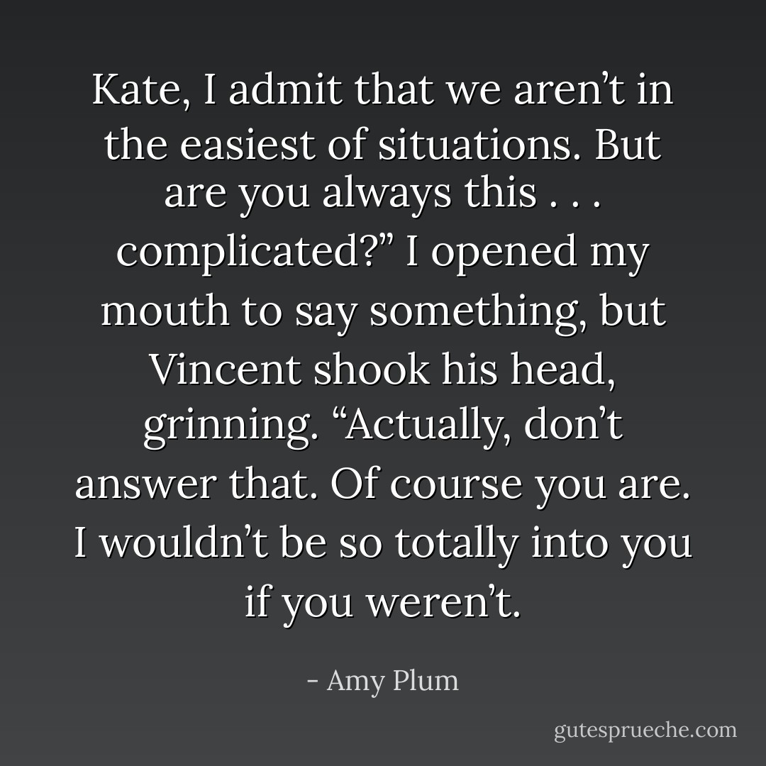Kate, I admit that we aren’t in the easiest of situations. But are you always this . . . complicated?”<br />I opened my mouth to say something, but Vincent shook his head, grinning. “Actually, don’t answer that. Of course you are. I wouldn’t be so totally into you if you weren’t. - Amy Plum