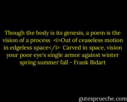 Though the body is its<br />genesis, a poem is the vision of a process<br /><br /><i>Out of ceaseless motion in edgeless space</i><br /><br />Carved in space, vision your poor eye's single<br />armor against winter spring summer fall - Frank Bidart