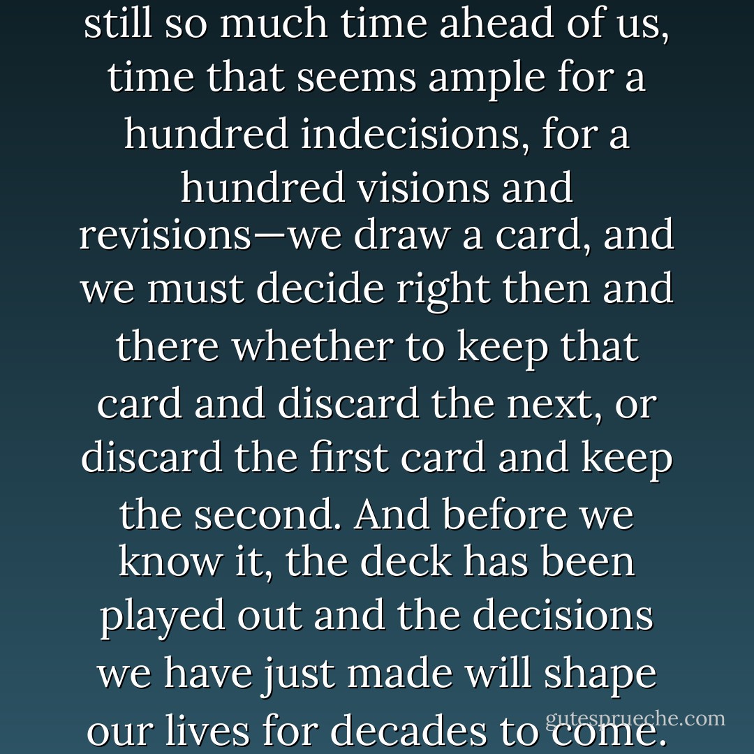 In our twenties, when there is still so much time ahead of us, time that seems ample for a hundred indecisions, for a hundred visions and revisions—we draw a card, and we must decide right then and there whether to keep that card and discard the next, or discard the first card and keep the second. And before we know it, the deck has been played out and the decisions we have just made will shape our lives for decades to come. - Amor Towles