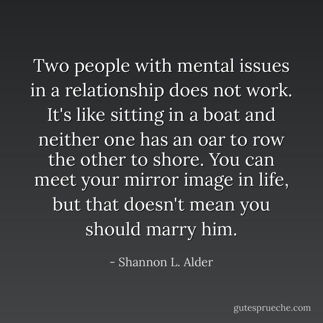 Two people with mental issues in a relationship does not work. It's like sitting in a boat and neither one has an oar to row the other to shore. You can meet your mirror image in life, but that doesn't mean you should marry him. - Shannon L. Alder
