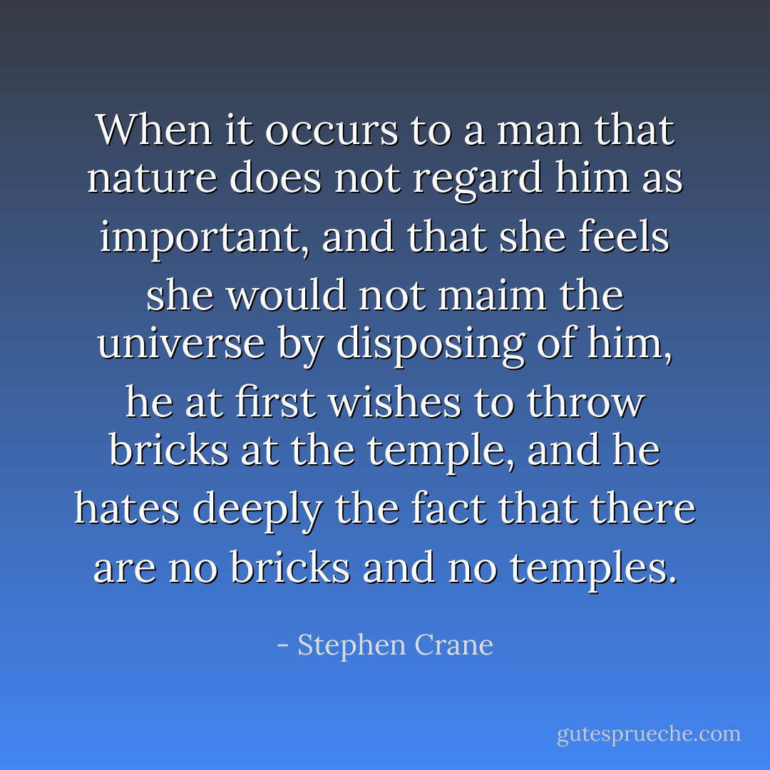 When it occurs to a man that nature does not regard him as important, and that she feels she would not maim the universe by disposing of him, he at first wishes to throw bricks at the temple, and he hates deeply the fact that there are no bricks and no temples. - Stephen Crane