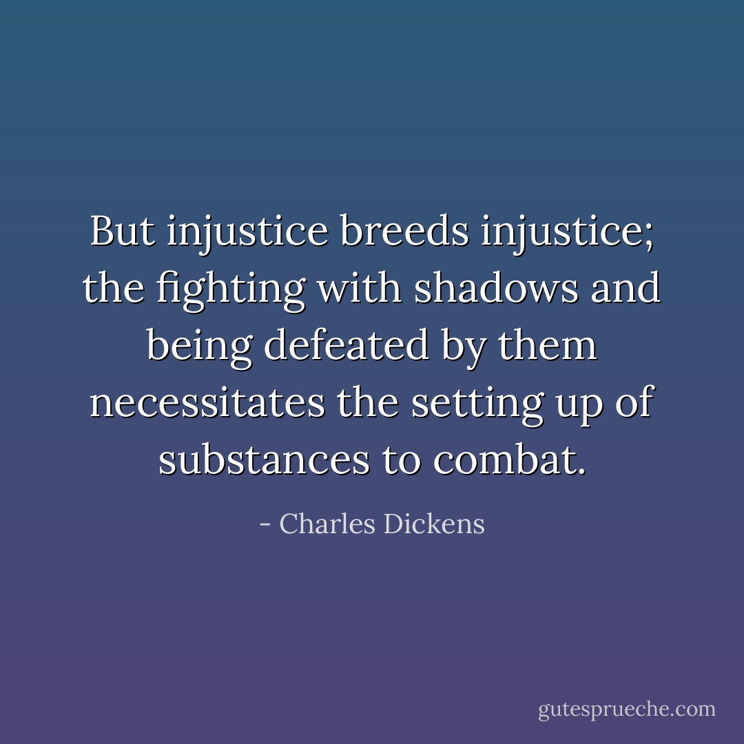 But injustice breeds injustice; the fighting with shadows and being defeated by them necessitates the setting up of substances to combat. - Charles Dickens