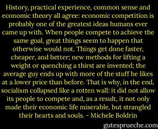 History, practical experience, common sense and economic theory all agree: economic competition is probably one of the greatest ideas humans ever came up with. When people compete to achieve the same goal, great things seem to happen that otherwise would not. Things get done faster, cheaper, and better; new methods for lifting a weight or quenching a thirst are invented; the average guy ends up with more of the stuff he likes at a lower price than before. That is why, in the end, socialism collapsed like a rotten wall: it did not allow its people to compete and, as a result, it not only made their economic life miserable, but strangled their hearts and souls. - Michele Boldrin