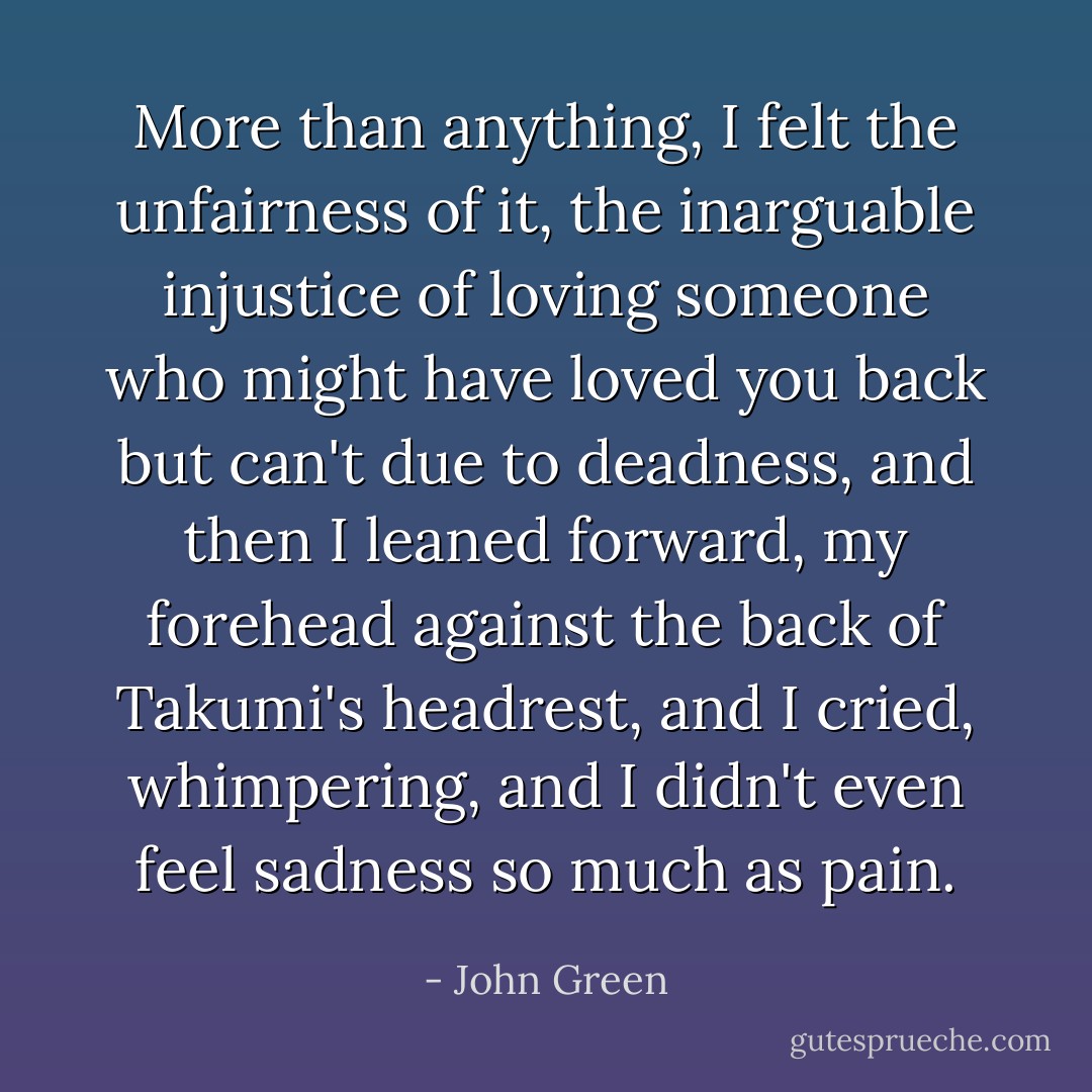 More than anything, I felt the unfairness of it, the inarguable injustice of loving someone<br />who might have loved you back but can't due to deadness, and then I leaned forward, my forehead against the back of Takumi's headrest, and I<br />cried, whimpering, and I didn't even feel sadness so much as pain. - John Green