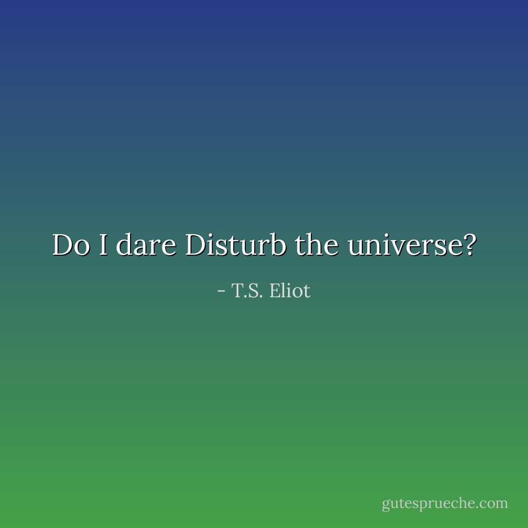 Do I dare Disturb the universe? - T.S. Eliot