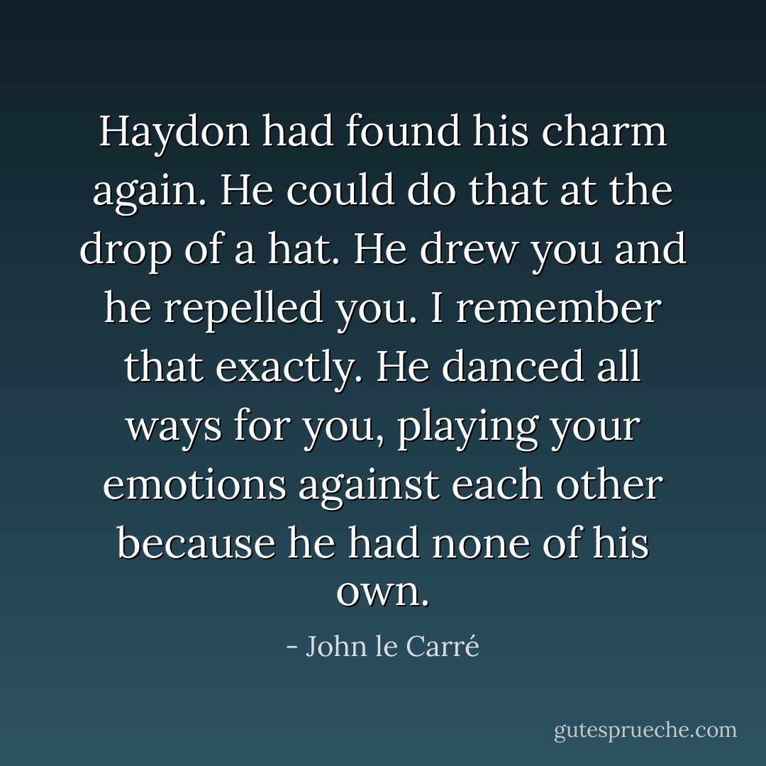 Haydon had found his charm again. He could do that at the drop of a hat. He drew you and he repelled you. I remember that exactly. He danced all ways for you, playing your emotions against each other because he had none of his own. - John le Carré