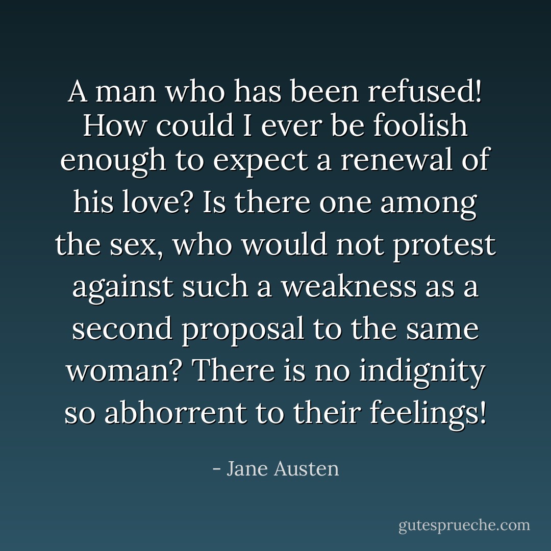 A man who has been refused! How could I ever be foolish enough to expect a renewal of his love? Is there one among the sex, who would not protest against such a weakness as a second proposal to the same woman? There is no indignity so abhorrent to their feelings! - Jane Austen