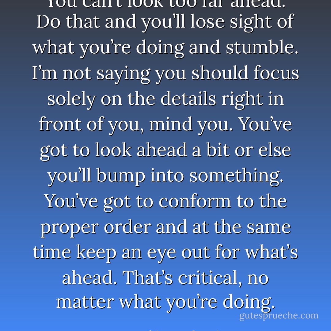 You can’t look too far ahead. Do that and you’ll lose sight of what you’re doing and stumble. I’m not saying you should focus solely on the details right in front of you, mind you. You’ve got to look ahead a bit or else you’ll bump into something. You’ve got to conform to the proper order and at the same time keep an eye out for what’s ahead. That’s critical, no matter what you’re doing. - Haruki Murakami