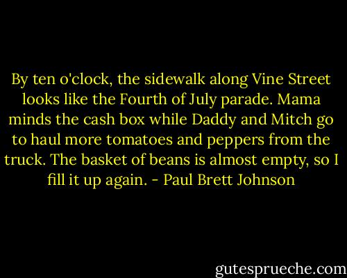 By ten o'clock, the sidewalk along Vine Street looks like the Fourth of July parade. Mama minds the cash box while Daddy and Mitch go to haul more tomatoes and peppers from the truck. The basket of beans is almost empty, so I fill it up again. - Paul Brett Johnson