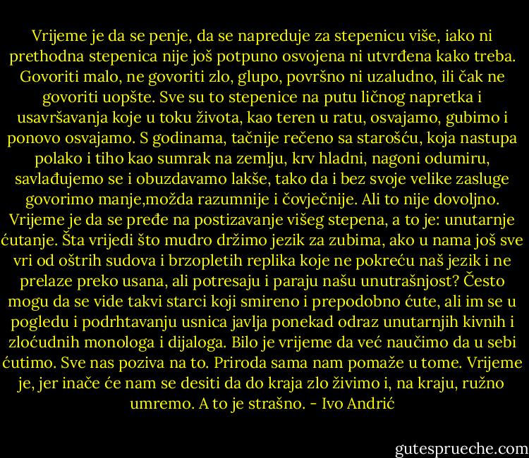 Vrijeme je da se penje, da se napreduje za stepenicu više, iako ni prethodna stepenica nije još potpuno osvojena ni utvrđena kako treba. Govoriti malo, ne govoriti zlo, glupo, površno ni uzaludno, ili čak ne govoriti uopšte. Sve su to stepenice na putu ličnog napretka i usavršavanja koje u toku života, kao teren u ratu, osvajamo, gubimo i ponovo osvajamo. S godinama, tačnije rečeno sa starošću, koja nastupa polako i tiho kao sumrak na zemlju, krv hladni, nagoni odumiru, savlađujemo se i obuzdavamo lakše, tako da i bez svoje velike zasluge govorimo manje,možda razumnije i čovječnije. Ali to nije dovoljno. Vrijeme je da se pređe na postizavanje višeg stepena, a to je: unutarnje ćutanje. Šta vrijedi što mudro držimo jezik za zubima, ako u nama još sve vri od oštrih sudova i brzopletih replika koje ne pokreću naš jezik i ne prelaze preko usana, ali potresaju i paraju našu unutrašnjost? Često mogu da se vide takvi starci koji smireno i prepodobno ćute, ali im se u pogledu i podrhtavanju usnica javlja ponekad odraz unutarnjih kivnih i zloćudnih monologa i dijaloga. Bilo je vrijeme da već naučimo da u sebi ćutimo. Sve nas poziva na to. Priroda sama nam pomaže u tome. Vrijeme je, jer inače će nam se desiti da do kraja zlo živimo i, na kraju, ružno umremo. A to je strašno. - Ivo Andrić