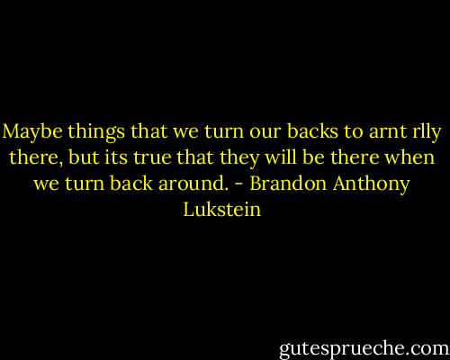 Maybe things that we turn our backs to arnt rlly there, but its true that they will be there when we turn back around. - Brandon Anthony Lukstein