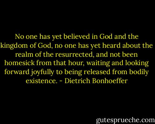 No one has yet believed in God and the kingdom of God, no one has yet heard about the realm of the resurrected, and not been homesick from that hour, waiting and looking forward joyfully to being released from bodily existence. - Dietrich Bonhoeffer