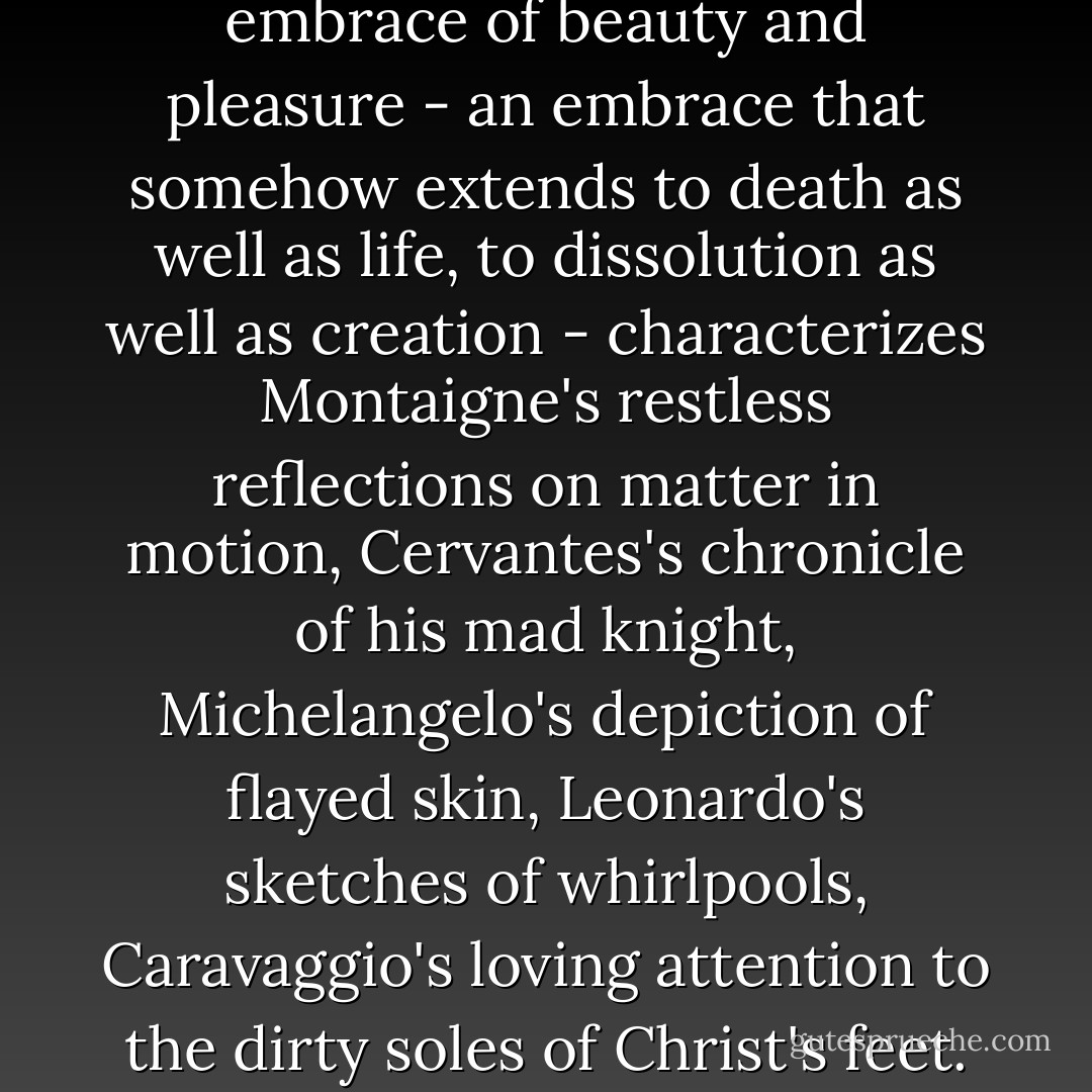 A comparably capacious embrace of beauty and pleasure - an embrace that somehow extends to death as well as life, to dissolution as well as creation - characterizes Montaigne's restless reflections on matter in motion, Cervantes's chronicle of his mad knight, Michelangelo's depiction of flayed skin, Leonardo's sketches of whirlpools, Caravaggio's loving attention to the dirty soles of Christ's feet. - Stephen Greenblatt