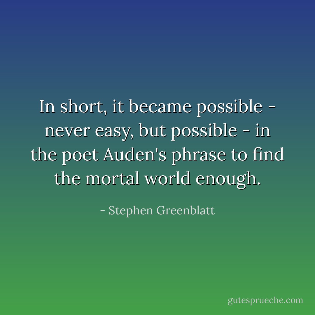 In short, it became possible - never easy, but possible - in the poet Auden's phrase to find the mortal world enough. - Stephen Greenblatt