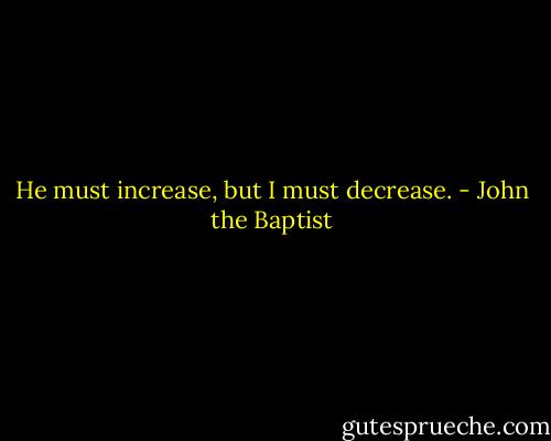 He must increase, but I must decrease. - John the Baptist