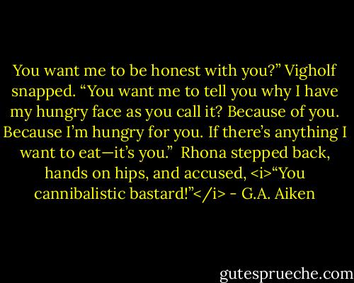 You want me to be honest with you?” Vigholf snapped. “You want me to tell you why I have my hungry face as you call it? Because of you. Because I’m hungry for you. If there’s anything I want to eat—it’s you.” <br />Rhona stepped back, hands on hips, and accused, <i>“You cannibalistic bastard!”</i> - G.A. Aiken
