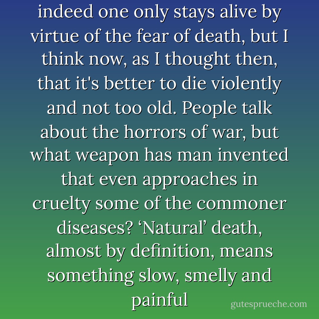 One wants to live, of course, indeed one only stays alive by virtue of the fear of death, but I think now, as I thought then, that it's better to die violently and not too old. People talk about the horrors of war, but what weapon has man invented that even approaches in cruelty some of the commoner diseases? ‘Natural’ death, almost by definition, means something slow, smelly and painful - George Orwell