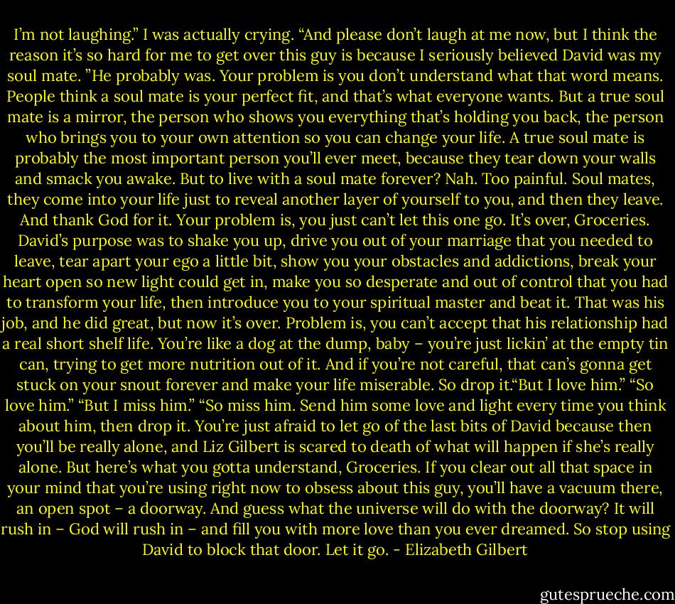 I’m not laughing.” I was actually crying. “And please don’t laugh at me now, but I think the reason it’s so hard for me to get over this guy is because I seriously believed David was my soul mate. ”He probably was. Your problem is you don’t understand what that word means. People think a soul mate is your perfect fit, and that’s what everyone wants. But a true soul mate is a mirror, the person who shows you everything that’s holding you back, the person who brings you to your own attention so you can change your life. A true soul mate is probably the most important person you’ll ever meet, because they tear down your walls and smack you awake. But to live with a soul mate forever? Nah. Too painful. Soul mates, they come into your life just to reveal another layer of yourself to you, and then they leave. And thank God for it. Your problem is, you just can’t let this one go. It’s over, Groceries. David’s purpose was to shake you up, drive you out of your marriage that you needed to leave, tear apart your ego a little bit, show you your obstacles and addictions, break your heart open so new light could get in, make you so desperate and out of control that you had to transform your life, then introduce you to your spiritual master and beat it. That was his job, and he did great, but now it’s over. Problem is, you can’t accept that his relationship had a real short shelf life. You’re like a dog at the dump, baby – you’re just lickin’ at the empty tin can, trying to get more nutrition out of it. And if you’re not careful, that can’s gonna get stuck on your snout forever and make your life miserable. So drop it.“But I love him.”<br />“So love him.” “But I miss him.” “So miss him. Send him some love and light every time you think about him, then drop it. You’re just afraid to let go of the last bits of David because then you’ll be really alone, and Liz Gilbert is scared to death of what will happen if she’s really alone. But here’s what you gotta understand, Groceries. If you clear out all that space in your mind that you’re using right now to obsess about this guy, you’ll have a vacuum there, an open spot – a doorway. And guess what the universe will do with the doorway? It will rush in – God will rush in – and fill you with more love than you ever dreamed. So stop using David to block that door. Let it go. - Elizabeth Gilbert