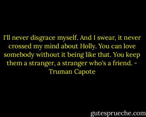 I'll never disgrace myself. And I swear, it never crossed my mind about Holly. You can love somebody without it being like that. You keep them a stranger, a stranger who's a friend. - Truman Capote