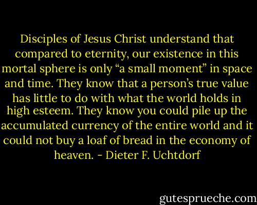 Disciples of Jesus Christ understand that compared to eternity, our existence in this mortal sphere is only “a small moment” in space and time. They know that a person’s true value has little to do with what the world holds in high esteem. They know you could pile up the accumulated currency of the entire world and it could not buy a loaf of bread in the economy of heaven. - Dieter F. Uchtdorf