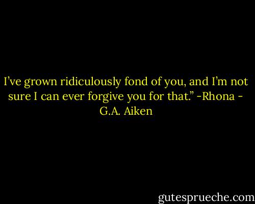 I’ve grown ridiculously fond of you, and I’m not sure I can ever forgive you for that.” -Rhona - G.A. Aiken