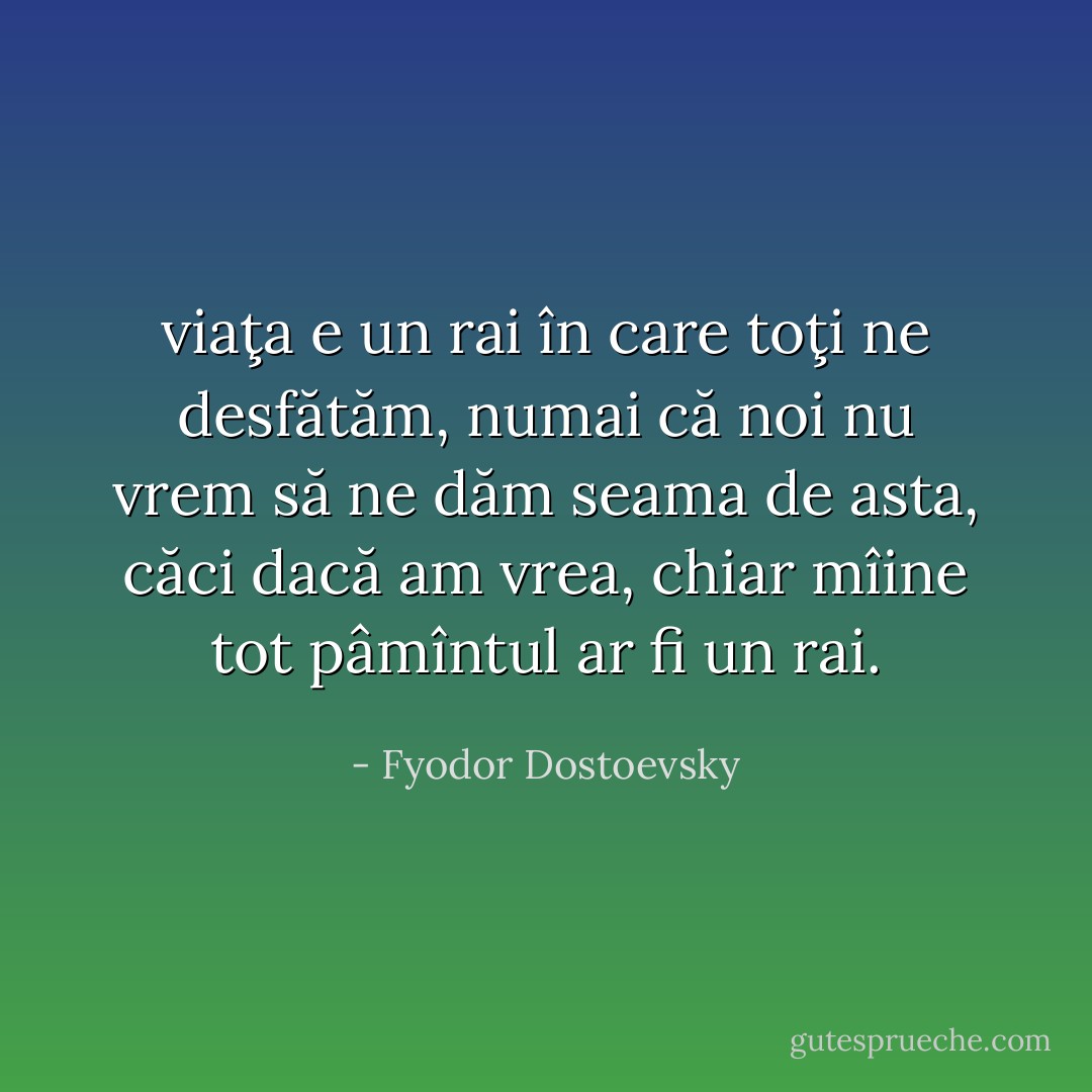 viaţa e un rai în care toţi ne desfătăm, numai că noi nu vrem să ne dăm seama de asta, căci dacă am vrea, chiar mîine tot pâmîntul ar fi un rai. - Fyodor Dostoevsky