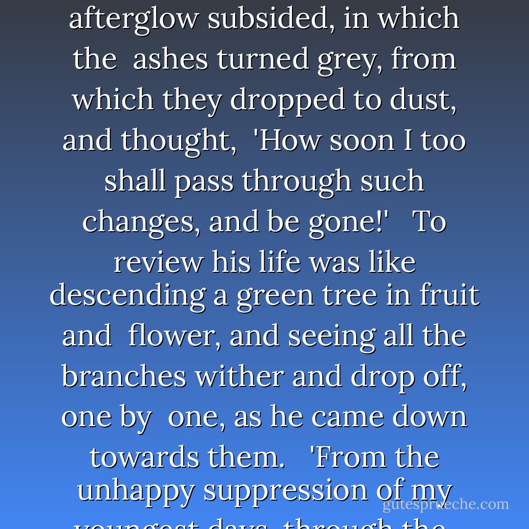 Therefore, he sat before his dying fire, sorrowful to think upon <br />the way by which he had come to that night, yet not strewing poison <br />on the way by which other men had come to it. That he should have <br />missed so much, and at his time of life should look so far about <br />him for any staff to bear him company upon his downward journey and <br />cheer it, was a just regret. He looked at the fire from which the <br />blaze departed, from which the afterglow subsided, in which the <br />ashes turned grey, from which they dropped to dust, and thought, <br />'How soon I too shall pass through such changes, and be gone!' <br /><br />To review his life was like descending a green tree in fruit and <br />flower, and seeing all the branches wither and drop off, one by <br />one, as he came down towards them. <br /><br />'From the unhappy suppression of my youngest days, through the <br />rigid and unloving home that followed them, through my departure, <br />my long exile, my return, my mother's welcome, my intercourse with <br />her since, down to the afternoon of this day with poor Flora,' said <br />Arthur Clennam, 'what have I found!' <br /><br />His door was softly opened, and these spoken words startled him, <br />and came as if they were an answer: <br /><br />'Little Dorrit. - Charles Dickens