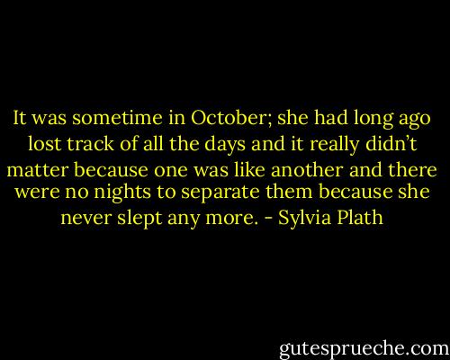 It was sometime in October; she had long ago lost track of all the days and it really didn’t matter because one was like another and there were no nights to separate them because she never slept any more. - Sylvia Plath