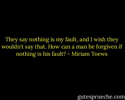 They say nothing is my fault, and I wish they wouldn't say that. How can a man be forgiven if nothing is his fault? - Miriam Toews