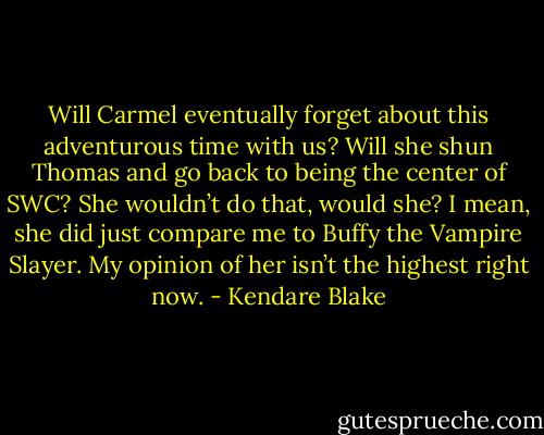Will Carmel eventually forget about this adventurous time with us? Will she shun Thomas and go back to being the center of SWC? She wouldn’t do that, would she? I mean, she did just compare me to Buffy the Vampire Slayer. My opinion of her isn’t the highest right now. - Kendare Blake