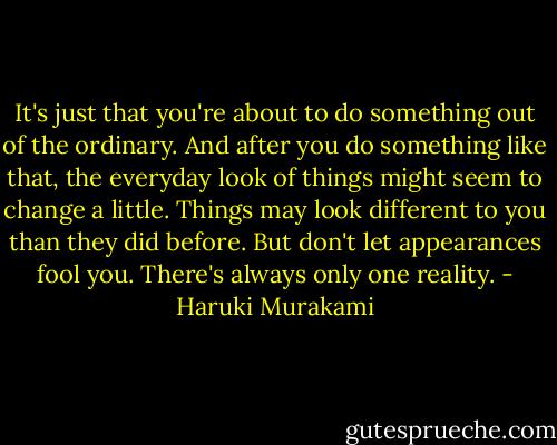 It's just that you're about to do something out of the ordinary. And after you do something like that, the everyday look of things might seem to change a little. Things may look different to you than they did before. But don't let appearances fool you. There's always only one reality. - Haruki Murakami