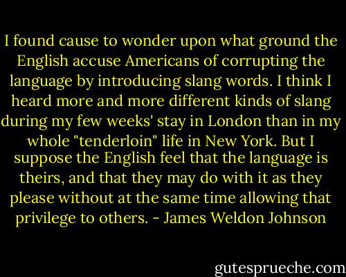 I found cause to wonder upon what ground the English accuse Americans of corrupting the language by introducing slang words. I think I heard more and more different kinds of slang during my few weeks' stay in London than in my whole "tenderloin" life in New York. But I suppose the English feel that the language is theirs, and that they may do with it as they please without at the same time allowing that privilege to others. - James Weldon Johnson
