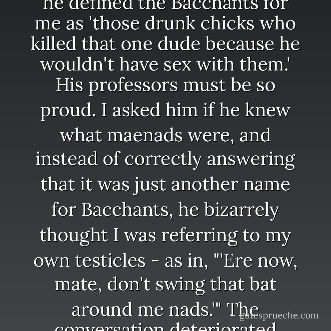 I had an ASU student looking for it in my shop last week, and he defined the Bacchants for me as 'those drunk chicks who killed that one dude because he wouldn't have sex with them.' His professors must be so proud. I asked him if he knew what maenads were, and instead of correctly answering that it was just another name for Bacchants, he bizarrely thought I was referring to my own testicles - as in, "'Ere now, mate, don't swing that bat around me nads.'" The conversation deteriorated quickly after that. - Kevin Hearne