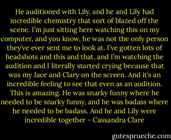He auditioned with Lily, and he and Lily had incredible chemistry that sort of blazed off the scene. I’m just sitting here watching this on my computer, and you know, he was not the only person they’ve ever sent me to look at. I’ve gotten lots of headshots and this and that, and I’m watching the audition and I literally started crying because that was my Jace and Clary on the screen. And it’s an incredible feeling to see that even as an audition. This is amazing. He was snarky funny where he needed to be snarky funny, and he was badass where he needed to be badass. And he and Lily were incredible together - Cassandra Clare