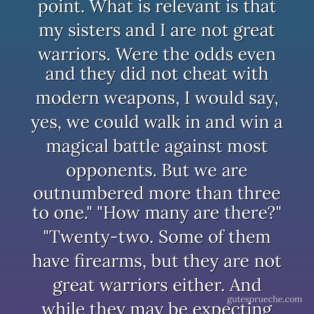 That's the famous vampire Helgarson you're riding with, isn't it? Is he fond of lattes?"<br />"I don't know." I looked over at Leif, who was grinning-he was hearing both sides of the conversation, of course-and said, "Malina wants to know if you like lattes, and I want to know if you're famous."<br />"No to both," he said, as we screamed onto the 202 on-ramp.<br />"Sorry, Malina," I said to the phone. "He's not famous."<br />"Perhaps it would be better to call infamous. It is irrelevant at this point. What is relevant is that my sisters and I are not great warriors. Were the odds even and they did not cheat with modern weapons, I would say, yes, we could walk in and win a magical battle against most opponents. But we are outnumbered more than three to one."<br />"How many are there?"<br />"Twenty-two. Some of them have firearms, but they are not great warriors either. And while they may be expecting you, Mr. O'Sullivan, they will not be expecting Mr. Helgarson to get involved. I imagine the two of you together will be quite formidable."<br />"She's complimenting our martial prowess, Leif," I said to him.<br />"I feel more manly already," He said. The short distance on the 202 was already covered and we were merging onto the southbound 101.<br />"Hey, Malina, tell me how much you want to see us play with our swords. - Kevin Hearne