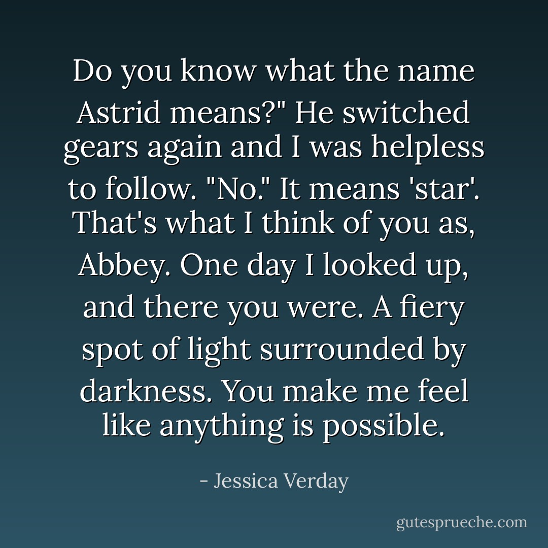Do you know what the name Astrid means?" He switched gears again and I was helpless to follow.<br />"No."<br />It means 'star'. That's what I think of you as, Abbey. One day I looked up, and there you were. A fiery spot of light surrounded by darkness. You make me feel like anything is possible. - Jessica Verday