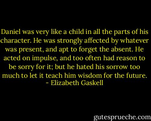 Daniel was very like a child in all the parts of his character. He was strongly affected by whatever was present, and apt to forget the absent. He acted on impulse, and too often had reason to be sorry for it; but he hated his sorrow too much to let it teach him wisdom for the future. - Elizabeth Gaskell