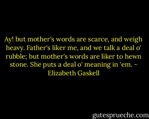 Ay! but mother's words are scarce, and weigh heavy. Father's liker me, and we talk a deal o' rubble; but mother's words are liker to hewn stone. She puts a deal o' meaning in 'em. - Elizabeth Gaskell