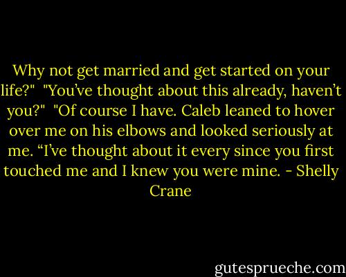 Why not get married and get started on your life?"<br /> "You’ve thought about this already, haven’t you?"<br /> "Of course I have. Caleb leaned to hover over me on his elbows and looked seriously at me. “I’ve thought about it every since you first touched me and I knew you were mine. - Shelly Crane