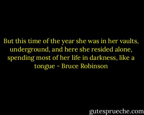 But this time of the year she was in her vaults, underground, and here she resided alone, spending most of her life in darkness, like a tongue - Bruce Robinson